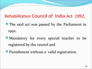 Rehabilitation Council of India Act 1992.
The said act was passed by the Parliament in
1992,
Mandatory for every special teacher to be
registered by the council and
Punishment without a valid registration.
57
 