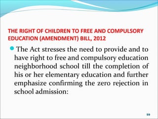 THE RIGHT OF CHILDREN TO FREE AND COMPULSORY
EDUCATION (AMENDMENT) BILL, 2012
The Act stresses the need to provide and to
have right to free and compulsory education
neighborhood school till the completion of
his or her elementary education and further
emphasize confirming the zero rejection in
school admission:
59
 