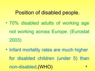 Position of disabled people.
• 70% disabled adults of working age
not working across Europe. (Eurostat
2003)
• Infant mortality rates are much higher
for disabled children (under 5) than
non-disabled.(WHO) 6
 