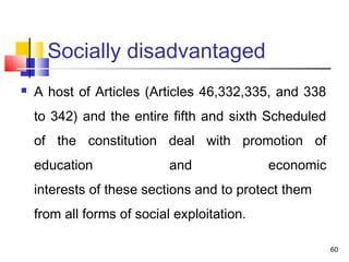 Socially disadvantaged
 A host of Articles (Articles 46,332,335, and 338
to 342) and the entire fifth and sixth Scheduled
of the constitution deal with promotion of
education and economic
interests of these sections and to protect them 
from all forms of social exploitation. 
 
60
 
