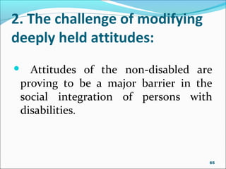 2. The challenge of modifying
deeply held attitudes:
 Attitudes of the non-disabled are
proving to be a major barrier in the
social integration of persons with
disabilities.
65
 