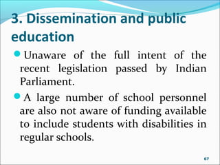 3. Dissemination and public
education
Unaware of the full intent of the
recent legislation passed by Indian
Parliament.
A large number of school personnel
are also not aware of funding available
to include students with disabilities in
regular schools.
67
 