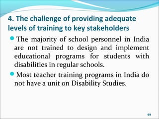 4. The challenge of providing adequate
levels of training to key stakeholders
The majority of school personnel in India
are not trained to design and implement
educational programs for students with
disabilities in regular schools.
Most teacher training programs in India do
not have a unit on Disability Studies.
69
 