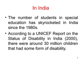 In India
• The number of students in special
education has skyrocketed in India
since the 1980s.
• According to a UNICEF Report on the
Status of Disability in India (2000),
there were around 30 million children
that had some form of disability.
7
 