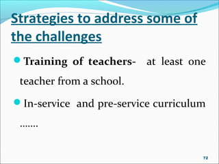 Strategies to address some of
the challenges
Training of teachers- at least one
teacher from a school.
In-service and pre-service curriculum
…….
72
 