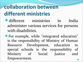 different ministries in India
administer various services for persons
with disabilities.
For example, while "integrated education"
is the responsibility of Ministry of Human
Resource Development, education in
special schools is the responsibility of
Ministry of Social Justice and
Empowerment.
collaboration between
different ministries
74
 