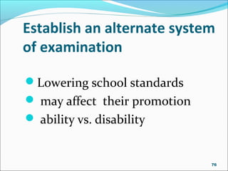 Establish an alternate system
of examination
Lowering school standards
 may affect their promotion
 ability vs. disability
76
 
