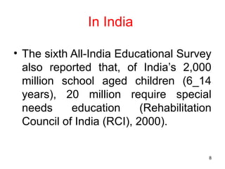 In India
• The sixth All-India Educational Survey
also reported that, of India’s 2,000
million school aged children (6_14
years), 20 million require special
needs education (Rehabilitation
Council of India (RCI), 2000).
8
 