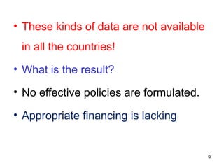 • These kinds of data are not available
in all the countries!
• What is the result?
• No effective policies are formulated.
• Appropriate financing is lacking
9
 