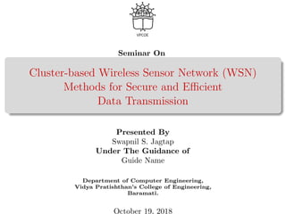 Seminar On
Cluster-based Wireless Sensor Network (WSN)
Methods for Secure and Eﬃcient
Data Transmission
Presented By
Swapnil S. Jagtap
Under The Guidance of
Guide Name
Department of Computer Engineering,
Vidya Pratishthan’s College of Engineering,
Baramati.
October 19, 2018
 