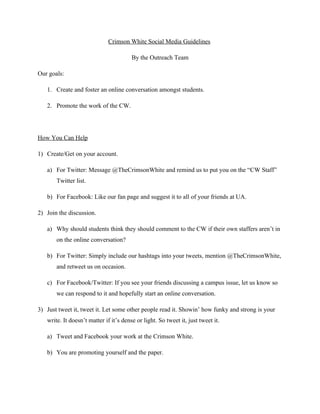 Crimson White Social Media Guidelines

                                        By the Outreach Team

Our goals:

   1. Create and foster an online conversation amongst students.

   2. Promote the work of the CW.




How You Can Help

1) Create/Get on your account.

   a) For Twitter: Message @TheCrimsonWhite and remind us to put you on the “CW Staff”
       Twitter list.

   b) For Facebook: Like our fan page and suggest it to all of your friends at UA.

2) Join the discussion.

   a) Why should students think they should comment to the CW if their own staffers aren’t in
       on the online conversation?

   b) For Twitter: Simply include our hashtags into your tweets, mention @TheCrimsonWhite,
       and retweet us on occasion.

   c) For Facebook/Twitter: If you see your friends discussing a campus issue, let us know so
       we can respond to it and hopefully start an online conversation.

3) Just tweet it, tweet it. Let some other people read it. Showin’ how funky and strong is your
   write. It doesn’t matter if it’s dense or light. So tweet it, just tweet it.

   a) Tweet and Facebook your work at the Crimson White.

   b) You are promoting yourself and the paper.
 