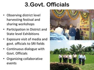 3.Govt. Officials Observing district level harvesting festival and sharing workshops Participation in District and State level Exhibitions Exposure visit of media and govt. officials to SRI fields Continuous dialogue with Govt. Officials Organizing collaborative events 