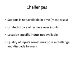Challenges Support is not available in time (most cases) Limited choice of farmers over inputs Location specific inputs not available Quality of inputs sometimes pose a challenge and dissuade farmers 