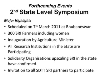 Forthcoming Events 2 nd  State Level Symposium  Major Highlights Scheduled on 7 th  March 2011 at Bhubaneswar 300 SRI Farmers including women Inauguration by Agriculture Minister All Research Institutions in the State are Participating Solidarity Organisations upscaling SRI in the state have confirmed Invitation to all SDTT SRI partners to participate 