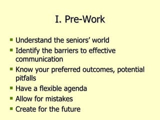 I. Pre-Work Understand the seniors’ world Identify the barriers to effective communication Know your preferred outcomes, potential pitfalls Have a flexible agenda Allow for mistakes Create for the future 
