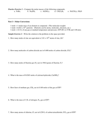 Practice Exercise 1 – Compute the molar masses of the following compounds.
a. FeBr3 b. Na3PO4 c. Al(NO3)3 d. CH3C6H6 e. Ni(ClO4)3·3H2O
Part 3 – Molar Conversions
1 mole = 1 molar mass of an element or compound. (The molecular weight)
1 mole = 6.022 x 1023
particles (Particles can be atoms, molecules, electrons, etc.)
1 mole = 22.4 L of any gas at standard temperature and pressure, STP (0C or 273K and 1.00 atm).
Sample Exercise 2 – Write the solution to the problems in the space provided.
1. How many moles of zinc are equivalent to 3.01 x 1025
atoms of zinc, Zn?
2. How many molecules of carbon dioxide are in 0.400 moles of carbon dioxide, CO2?
3. How many moles of fluorine gas (F2) are in 190.0 grams of fluorine, F2?
4. What is the mass of 0.0365 moles of calcium hydroxide, Ca(OH)2?
5. How liters of methane gas, CH4, are in 0.100 moles of the gas at STP?
6. What is the mass of 3.5L of nitrogen, N2, gas at STP?
7. How many atoms of chlorine, Cl, are in 0.250 L of carbon tetrachloride, CCl4, gas at STP?
 
