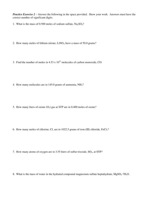 Practice Exercise 2 – Answer the following in the space provided. Show your work. Answers must have the
correct number of significant digits.
1. What is the mass of 0.500 moles of sodium sulfate, Na2SO4?
2. How many moles of lithium nitrate, LiNO3, have a mass of 50.0 grams?
3. Find the number of moles in 4.53 x 1022
molecules of carbon monoxide, CO.
4. How many molecules are in 145.0 grams of ammonia, NH3?
5. How many liters of ozone (O3) gas at STP are in 0.400 moles of ozone?
6. How many moles of chlorine, Cl, are in 1022.5 grams of iron (III) chloride, FeCl3?
7. How many atoms of oxygen are in 3.55 liters of sulfur trioxide, SO3, at STP?
8. What is the mass of water in the hydrated compound magnesium sulfate heptahydrate, MgSO4·7H2O.
 