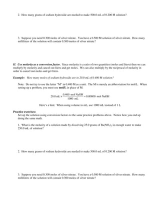 2. How many grams of sodium hydroxide are needed to make 500.0 mL of 0.200 M solution?
3. Suppose you need 0.300 moles of silver nitrate. You have a 0.500 M solution of silver nitrate. How many
milliliters of the solution will contain 0.300 moles of silver nitrate?
II. Use molarity as a conversion factor. Since molarity is a ratio of two quantities (moles and liters) then we can
multiply by molarity and cancel out liters and get moles. We can also multiply by the reciprocal of molarity in
order to cancel out moles and get liters.
Example: How many moles of sodium hydroxide are in 20.0 mL of 0.400 M solution?
Note: Do not try to use the letter “M” in 0.400 M as a unit. The M is merely an abbreviation for mol/L. When
setting up a problem, you must use mol/L in place of M.
NaOHmol0.00800
mL1000
NaOHmol0.400
mL0.20 =×
Here’s a hint: When using volume in mL, use 1000 mL instead of 1 L
Practice exercises:
Set up the solution using conversion factors to the same practice problems above. Notice how you end up
doing the same math.
1. What is the molarity of a solution made by dissolving 25.0 grams of Ba(NO3)2 in enough water to make
250.0 mL of solution?
2. How many grams of sodium hydroxide are needed to make 500.0 mL of 0.200 M solution?
3. Suppose you need 0.300 moles of silver nitrate. You have a 0.500 M solution of silver nitrate. How many
milliliters of the solution will contain 0.300 moles of silver nitrate?
 