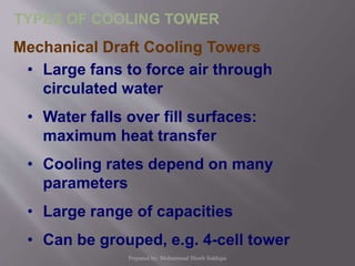 Mechanical Draft Cooling Towers
• Large fans to force air through
circulated water
• Water falls over fill surfaces:
maximum heat transfer
• Cooling rates depend on many
parameters
• Large range of capacities
• Can be grouped, e.g. 4-cell tower
TYPES OF COOLING TOWER
Prepared by: Mohammad Shoeb Siddiqui
 