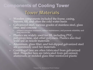  Wooden components included the frame, casing,
louvers, fill, and often the cold water basin
 Galvanized steel, various grades of stainless steel, glass
fiber, and concrete
 enhance corrosion resistance, reduce maintenance, and promote reliability and
long service life
 Plastics are widely used for fill, including PVC,
polypropylene, and other polymers. Plastics also find
wide use as nozzle materials
 Aluminum, glass fiber, and hot-dipped galvanized steel
are commonly used fan materials.
 Centrifugal fans are often fabricated from galvanized
steel. Propeller fans are fabricated from galvanized,
aluminum, or molded glass fiber reinforced plastic
Components of Cooling Tower
Prepared by: Mohammad Shoeb Siddiqui
 