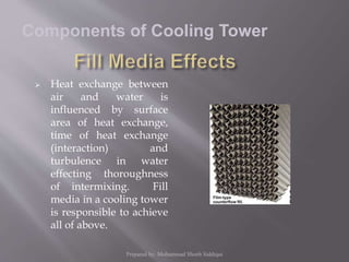  Heat exchange between
air and water is
influenced by surface
area of heat exchange,
time of heat exchange
(interaction) and
turbulence in water
effecting thoroughness
of intermixing. Fill
media in a cooling tower
is responsible to achieve
all of above.
Components of Cooling Tower
Prepared by: Mohammad Shoeb Siddiqui
 