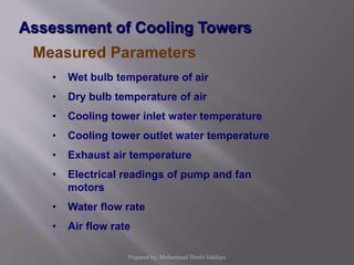 Assessment of Cooling Towers
Measured Parameters
• Wet bulb temperature of air
• Dry bulb temperature of air
• Cooling tower inlet water temperature
• Cooling tower outlet water temperature
• Exhaust air temperature
• Electrical readings of pump and fan
motors
• Water flow rate
• Air flow rate
Prepared by: Mohammad Shoeb Siddiqui
 