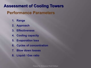 Performance Parameters
1. Range
2. Approach
3. Effectiveness
4. Cooling capacity
5. Evaporation loss
6. Cycles of concentration
7. Blow down losses
8. Liquid / Gas ratio
Assessment of Cooling Towers
Prepared by: Mohammad Shoeb Siddiqui
 