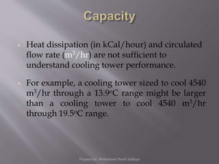  Heat dissipation (in kCal/hour) and circulated
flow rate (m3/hr) are not sufficient to
understand cooling tower performance.
 For example, a cooling tower sized to cool 4540
m3/hr through a 13.9oC range might be larger
than a cooling tower to cool 4540 m3/hr
through 19.5oC range.
Prepared by: Mohammad Shoeb Siddiqui
 