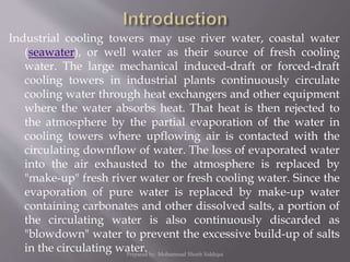 Industrial cooling towers may use river water, coastal water
(seawater), or well water as their source of fresh cooling
water. The large mechanical induced-draft or forced-draft
cooling towers in industrial plants continuously circulate
cooling water through heat exchangers and other equipment
where the water absorbs heat. That heat is then rejected to
the atmosphere by the partial evaporation of the water in
cooling towers where upflowing air is contacted with the
circulating downflow of water. The loss of evaporated water
into the air exhausted to the atmosphere is replaced by
"make-up" fresh river water or fresh cooling water. Since the
evaporation of pure water is replaced by make-up water
containing carbonates and other dissolved salts, a portion of
the circulating water is also continuously discarded as
"blowdown" water to prevent the excessive build-up of salts
in the circulating water.Prepared by: Mohammad Shoeb Siddiqui
 