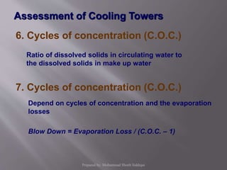 6. Cycles of concentration (C.O.C.)
Ratio of dissolved solids in circulating water to
the dissolved solids in make up water
Depend on cycles of concentration and the evaporation
losses
Blow Down = Evaporation Loss / (C.O.C. – 1)
7. Cycles of concentration (C.O.C.)
Assessment of Cooling Towers
Prepared by: Mohammad Shoeb Siddiqui
 
