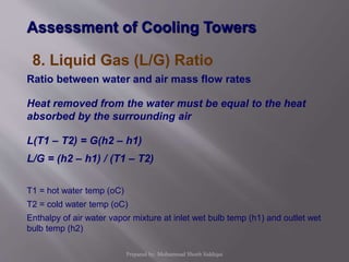 8. Liquid Gas (L/G) Ratio
Ratio between water and air mass flow rates
Heat removed from the water must be equal to the heat
absorbed by the surrounding air
L(T1 – T2) = G(h2 – h1)
L/G = (h2 – h1) / (T1 – T2)
T1 = hot water temp (oC)
T2 = cold water temp (oC)
Enthalpy of air water vapor mixture at inlet wet bulb temp (h1) and outlet wet
bulb temp (h2)
Assessment of Cooling Towers
Prepared by: Mohammad Shoeb Siddiqui
 