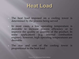  The heat load imposed on a cooling tower is
determined by the process being served
 In most cases, a low operating temperature is
desirable to increase process efficiency or to
improve the quality or quantity of the product. In
some applications (e.g. internal combustion
engines), however, high operating temperatures are
desirable
 The size and cost of the cooling tower is
proportional to the heat load
Prepared by: Mohammad Shoeb Siddiqui
 