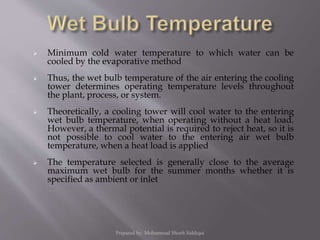  Minimum cold water temperature to which water can be
cooled by the evaporative method
 Thus, the wet bulb temperature of the air entering the cooling
tower determines operating temperature levels throughout
the plant, process, or system.
 Theoretically, a cooling tower will cool water to the entering
wet bulb temperature, when operating without a heat load.
However, a thermal potential is required to reject heat, so it is
not possible to cool water to the entering air wet bulb
temperature, when a heat load is applied
 The temperature selected is generally close to the average
maximum wet bulb for the summer months whether it is
specified as ambient or inlet
Prepared by: Mohammad Shoeb Siddiqui
 