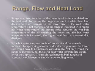  Range is a direct function of the quantity of water circulated and
the heat load. Increasing the range as a result of added heat load
does require an increase in the tower size. If the cold water
temperature is not changed and the range is increased with higher
hot water temperature, the driving force between the wet bulb
temperature of the air entering the tower and the hot water
temperature is increased, the higher level heat is economical to
dissipate.
 If the hot water temperature is left constant and the range is
increased by specifying a lower cold water temperature, the tower
size would have to be increased considerably. Not only would the
range be increased, but the lower cold water temperature would
lower the approach. The resulting change in both range and
approach would require a much larger cooling tower.
Prepared by: Mohammad Shoeb Siddiqui
 