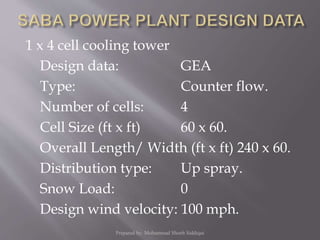 1 x 4 cell cooling tower
Design data: GEA
Type: Counter flow.
Number of cells: 4
Cell Size (ft x ft) 60 x 60.
Overall Length/ Width (ft x ft) 240 x 60.
Distribution type: Up spray.
Snow Load: 0
Design wind velocity: 100 mph.
Prepared by: Mohammad Shoeb Siddiqui
 