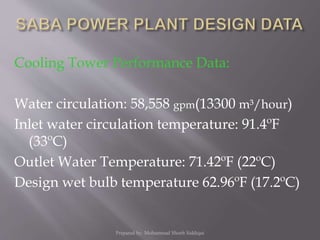 Cooling Tower Performance Data:
Water circulation: 58,558 gpm(13300 m³/hour)
Inlet water circulation temperature: 91.4ºF
(33ºC)
Outlet Water Temperature: 71.42ºF (22ºC)
Design wet bulb temperature 62.96ºF (17.2ºC)
Prepared by: Mohammad Shoeb Siddiqui
 