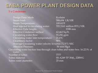 1 x Condenser
Design Data: Made Ecolaire
Steam load: 588,694 LB/HR
Steam Temperature: 100.61oF
Heat rejected to circulating water: 555.5161 million BTU/HR.
Effective Tube length: 9398 mm
Effective Condenser surface: 62,462 Sq.Ft.
Circulating water flow: 55,256 gpm
Circulating water inlet temperature: 21.6oC
Cleanliness factor: 90%
Average Circulating water velocity in tubes: 7.2 FT/SEC
Absolute Pressure: 50 mm HgA
Circulating water friction loss through clean tubes and water box: 16.22 Ft. of
water.
Number of tubes: 7777
Tubes material: SS-A249 TP 304L, 22BWG
Tubes outer diameter: 25 mm
Prepared by: Mohammad Shoeb Siddiqui
 