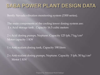 Bently Nevada vibration monitoring system (3300 series).
The main components of the cooling tower dosing system are:
1 x Acid storage tank . Capacity 16.5 cubic meters
2 x Acid dosing pumps, Neptune. Capacity 125 lph, 7 kg/cm2
Motor capacity 1 KW
1 x Anti-scalant dosing tank, Capacity 190 liters
2 x Anti-scalant dosing pumps, Neptune. Capacity 5 lph, 50 kg/cm2
Motor 1 KW
Prepared by: Mohammad Shoeb Siddiqui
 