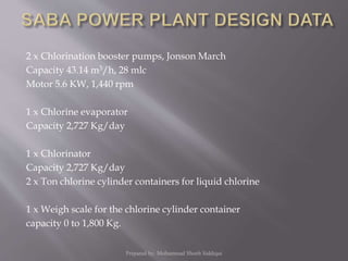 2 x Chlorination booster pumps, Jonson March
Capacity 43.14 m3/h, 28 mlc
Motor 5.6 KW, 1,440 rpm
1 x Chlorine evaporator
Capacity 2,727 Kg/day
1 x Chlorinator
Capacity 2,727 Kg/day
2 x Ton chlorine cylinder containers for liquid chlorine
1 x Weigh scale for the chlorine cylinder container
capacity 0 to 1,800 Kg.
Prepared by: Mohammad Shoeb Siddiqui
 