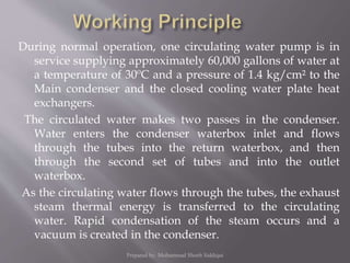 During normal operation, one circulating water pump is in
service supplying approximately 60,000 gallons of water at
a temperature of 30ºC and a pressure of 1.4 kg/cm² to the
Main condenser and the closed cooling water plate heat
exchangers.
The circulated water makes two passes in the condenser.
Water enters the condenser waterbox inlet and flows
through the tubes into the return waterbox, and then
through the second set of tubes and into the outlet
waterbox.
As the circulating water flows through the tubes, the exhaust
steam thermal energy is transferred to the circulating
water. Rapid condensation of the steam occurs and a
vacuum is created in the condenser.
Prepared by: Mohammad Shoeb Siddiqui
 
