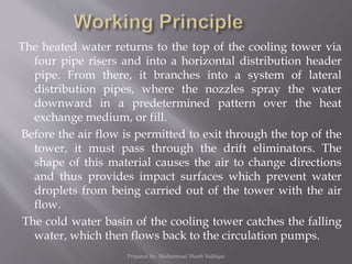 The heated water returns to the top of the cooling tower via
four pipe risers and into a horizontal distribution header
pipe. From there, it branches into a system of lateral
distribution pipes, where the nozzles spray the water
downward in a predetermined pattern over the heat
exchange medium, or fill.
Before the air flow is permitted to exit through the top of the
tower, it must pass through the drift eliminators. The
shape of this material causes the air to change directions
and thus provides impact surfaces which prevent water
droplets from being carried out of the tower with the air
flow.
The cold water basin of the cooling tower catches the falling
water, which then flows back to the circulation pumps.
Prepared by: Mohammad Shoeb Siddiqui
 