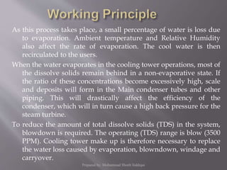 As this process takes place, a small percentage of water is loss due
to evaporation. Ambient temperature and Relative Humidity
also affect the rate of evaporation. The cool water is then
recirculated to the users.
When the water evaporates in the cooling tower operations, most of
the dissolve solids remain behind in a non-evaporative state. If
the ratio of these concentrations become excessively high, scale
and deposits will form in the Main condenser tubes and other
piping. This will drastically affect the efficiency of the
condenser, which will in turn cause a high back pressure for the
steam turbine.
To reduce the amount of total dissolve solids (TDS) in the system,
blowdown is required. The operating (TDS) range is blow (3500
PPM). Cooling tower make up is therefore necessary to replace
the water loss caused by evaporation, blowndown, windage and
carryover.
Prepared by: Mohammad Shoeb Siddiqui
 