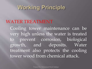 WATER TREATMENT
Cooling tower maintenance can be
very high unless the water is treated
to prevent corrosion, biological
growth, and deposits. Water
treatment also protects the cooling
tower wood from chemical attack.
Prepared by: Mohammad Shoeb Siddiqui
 