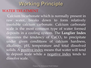 WATER TREATMENT
Calcium bicarbonate which is normally present in
raw water, breaks down to form relatively
insoluble calcium carbonate. Calcium carbonate
scale is the most common type of water formed
deposits in a cooling system. The Langlier Index
measures the tendency of CaCO3 to precipitate
under given conditions of calcium hardness,
alkalinity, pH, temperature and total dissolved
solids. A positive index means that water will tend
to deposit scale while a negative index tends to
dissolve scale.
Prepared by: Mohammad Shoeb Siddiqui
 