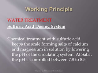 WATER TREATMENT
Sulfuric Acid Dosing System
Chemical treatment with sulfuric acid
keeps the scale forming salts of calcium
and magnesium in solution by lowering
the pH of the circulating system. At Saba,
the pH is controlled between 7.8 to 8.5.
Prepared by: Mohammad Shoeb Siddiqui
 