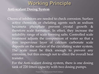 Anti-scalant Dosing System
Chemical inhibitors are needed to check corrosion. Surface
active chemicals or chelating agents such as sodium
hexameta phosphate prevent crystal growth &
therefore scale formation. In effect, they increase the
solubility range of scale forming salts. Controlled scale
treatment adjusts the composition of water so that a
thin impervious layer of calcium carbonate scale
deposits on the surface of the circulating water system.
The scale must be thick enough to prevent any
corrosion, but thin enough not to effect the overall heat
transfer.
For the Anti-scalant dosing system, there is one dosing
tank of 220 litters capacity with two dosing pumps.
Prepared by: Mohammad Shoeb Siddiqui
 