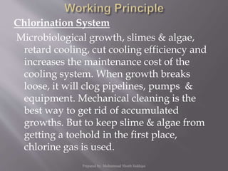 Chlorination System
Microbiological growth, slimes & algae,
retard cooling, cut cooling efficiency and
increases the maintenance cost of the
cooling system. When growth breaks
loose, it will clog pipelines, pumps &
equipment. Mechanical cleaning is the
best way to get rid of accumulated
growths. But to keep slime & algae from
getting a toehold in the first place,
chlorine gas is used.
Prepared by: Mohammad Shoeb Siddiqui
 
