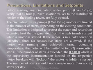 Before starting any circulating water pump (CW-PP-1/2),
verify that all four (4) riser isolation valves to the distribution
header at the cooling tower, are fully opened.
The circulating water pumps (CW-PP-1-2) motors are limited
to the number of starts, depending on the existing conditions.
This limitation is designed to protect the stator and rotor from
excessive heat that is generated from the high inrush current
when a motor is started. If the motor is in a cold condition
(standby), three (3) consecutive starts are allowed. If the
motor was running and achieved normal operating
temperature, the motor will be limited to two (2) consecutive
starts. If the number of starts is exceeded, the IQ-1000 which is
the supervisory instrumentation located on the respective
motor breakers will “lockout” the motor to inhibit a restart.
The number of starts should not average more than six (6)
starts per day. Prepared by: Mohammad Shoeb Siddiqui
 