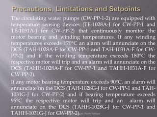 The circulating water pumps (CW-PP-1-2) are equipped with
temperature sensing devices (TE-1028A-J for CW-PP-1 and
TE-1031A-J for CW-PP-2) that continuously monitor the
motor bearing and winding temperatures. If any winding
temperatures exceeds 170°C an alarm will annunciate on the
DCS (TAH-1028A-F for CW-PP-1 and TAH-1031A-F for CW-
PP-2) and if the winding temperature exceeds 180°C the
respective motor will trip and an alarm will annunciate on the
DCS (TAHH-1028A-F for CW-PP-1 and TAHH-1031A-F for
CW-PP-2).
If any motor bearing temperature exceeds 90°C, an alarm will
annunciate on the DCS (TAH-1028G-J for CW-PP-1 and TAH-
1031G-J for CW-PP-2) and if bearing temperature exceeds
95°C the respective motor will trip and an alarm will
annunciate on the DCS (TAHH-1028G-J for CW-PP-1 and
TAHH-1031G-J for CW-PP-2).Prepared by: Mohammad Shoeb Siddiqui
 