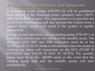 A circulating water pump (CW-PP-1-2) will be prohibited
from starting if the discharge motor operated valve (MOV-
2007, MOV-2009) is open. This requirement is to prevents the
motor from overloading and also prevent the system from a
sudden shock, which will result if the system is rapidly
pressurized.
During normal operation, one circulating pump (CW-PP-1 or
2) will be in service and one will be in the standby mode. The
discharge MOV-2007 and 2009 controllers must be in the
AUTO mode. If AUTO mode is not selected when the pump is
running, an alarm will annunciate on the DCS (PUMP IS
RUNNING and VALVE IS NOT IN AUTO). The standby
pump must be in the AUTO mode in the event that the
running pump fails and the standby pump will start
automatically.
Prepared by: Mohammad Shoeb Siddiqui
 